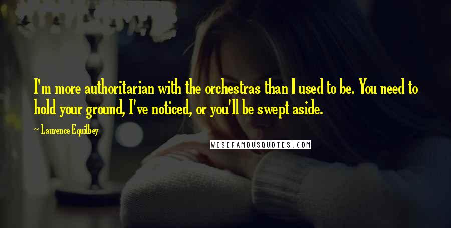 Laurence Equilbey quotes: I'm more authoritarian with the orchestras than I used to be. You need to hold your ground, I've noticed, or you'll be swept aside.