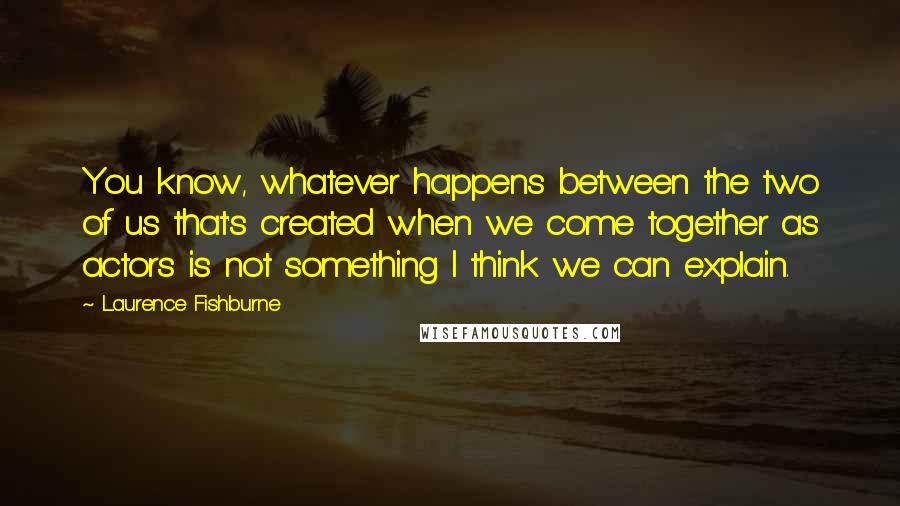 Laurence Fishburne quotes: You know, whatever happens between the two of us that's created when we come together as actors is not something I think we can explain.