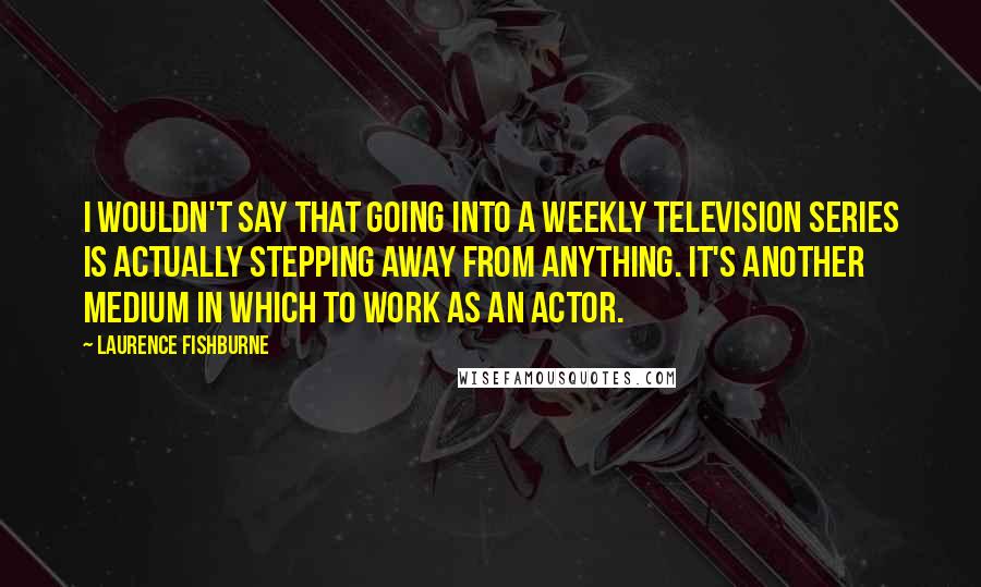 Laurence Fishburne quotes: I wouldn't say that going into a weekly television series is actually stepping away from anything. It's another medium in which to work as an actor.