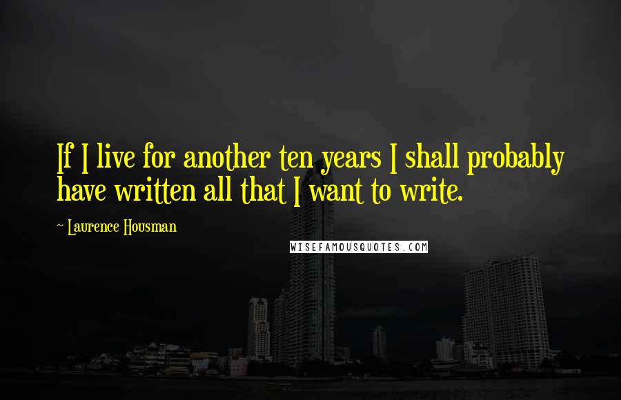 Laurence Housman quotes: If I live for another ten years I shall probably have written all that I want to write.