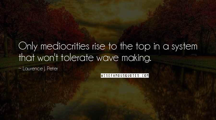 Laurence J. Peter quotes: Only mediocrities rise to the top in a system that won't tolerate wave making.