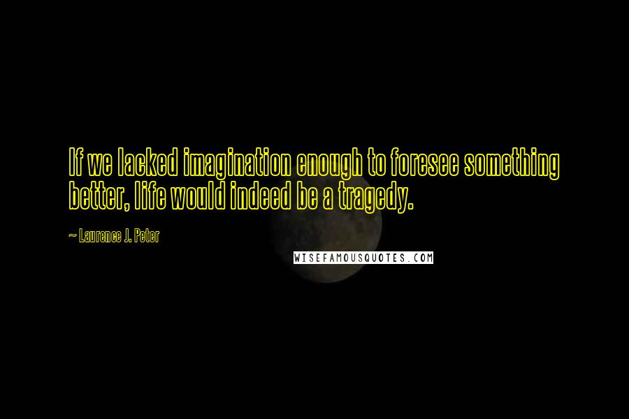 Laurence J. Peter quotes: If we lacked imagination enough to foresee something better, life would indeed be a tragedy.