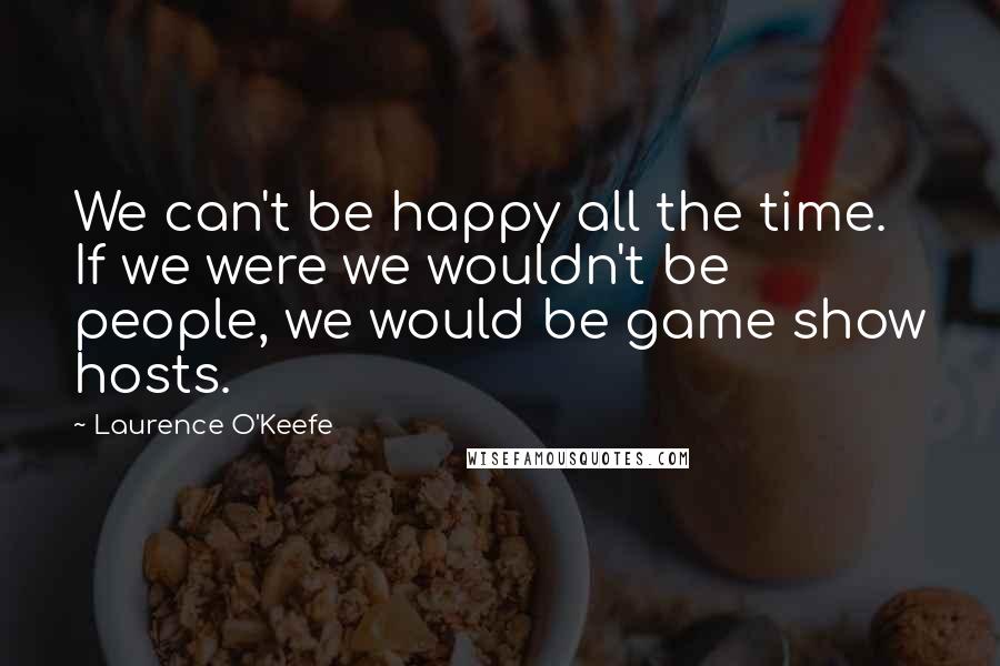 Laurence O'Keefe quotes: We can't be happy all the time. If we were we wouldn't be people, we would be game show hosts.