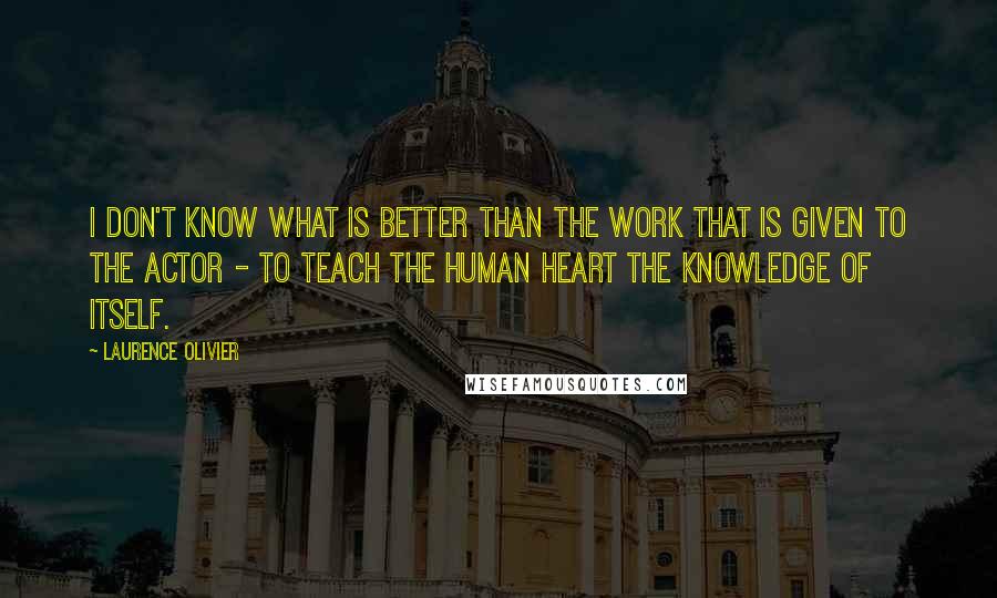Laurence Olivier quotes: I don't know what is better than the work that is given to the actor - to teach the human heart the knowledge of itself. Laurence Olivier quotes: I don't know what is better than the work that is given to the actor - to teach the human heart the knowledge of itself.