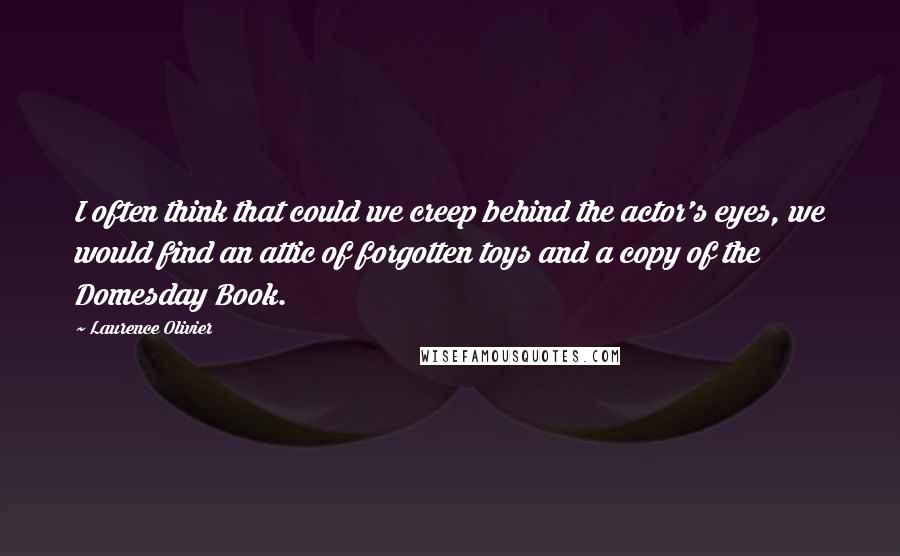 Laurence Olivier quotes: I often think that could we creep behind the actor's eyes, we would find an attic of forgotten toys and a copy of the Domesday Book. Laurence Olivier quotes: I often think that could we creep behind the actor's eyes, we would find an attic of forgotten toys and a copy of the Domesday Book.
