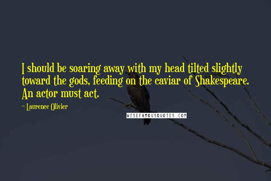 Laurence Olivier quotes: I should be soaring away with my head tilted slightly toward the gods, feeding on the caviar of Shakespeare. An actor must act. Laurence Olivier quotes: I should be soaring away with my head tilted slightly toward the gods, feeding on the caviar of Shakespeare. An actor must act.