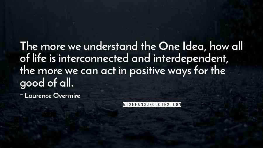Laurence Overmire quotes: The more we understand the One Idea, how all of life is interconnected and interdependent, the more we can act in positive ways for the good of all.