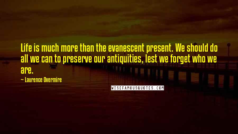 Laurence Overmire quotes: Life is much more than the evanescent present. We should do all we can to preserve our antiquities, lest we forget who we are.