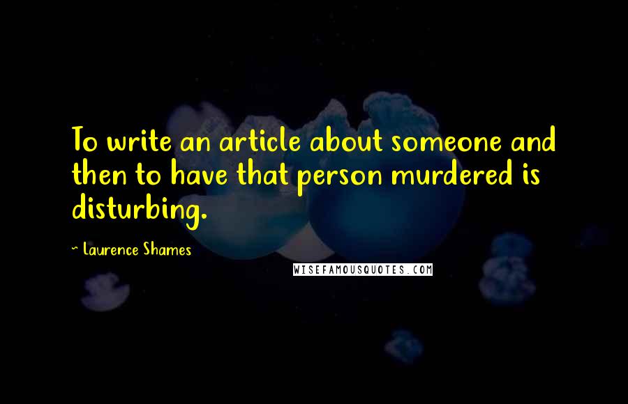 Laurence Shames quotes: To write an article about someone and then to have that person murdered is disturbing.