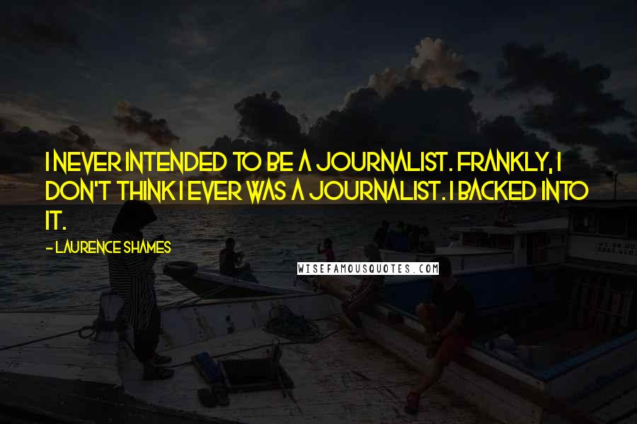 Laurence Shames quotes: I never intended to be a journalist. Frankly, I don't think I ever was a journalist. I backed into it.