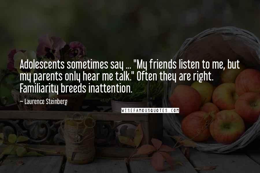 Laurence Steinberg quotes: Adolescents sometimes say ... "My friends listen to me, but my parents only hear me talk." Often they are right. Familiarity breeds inattention. Laurence Steinberg quotes: Adolescents sometimes say ... "My friends listen to me, but my parents only hear me talk." Often they are right. Familiarity breeds inattention.