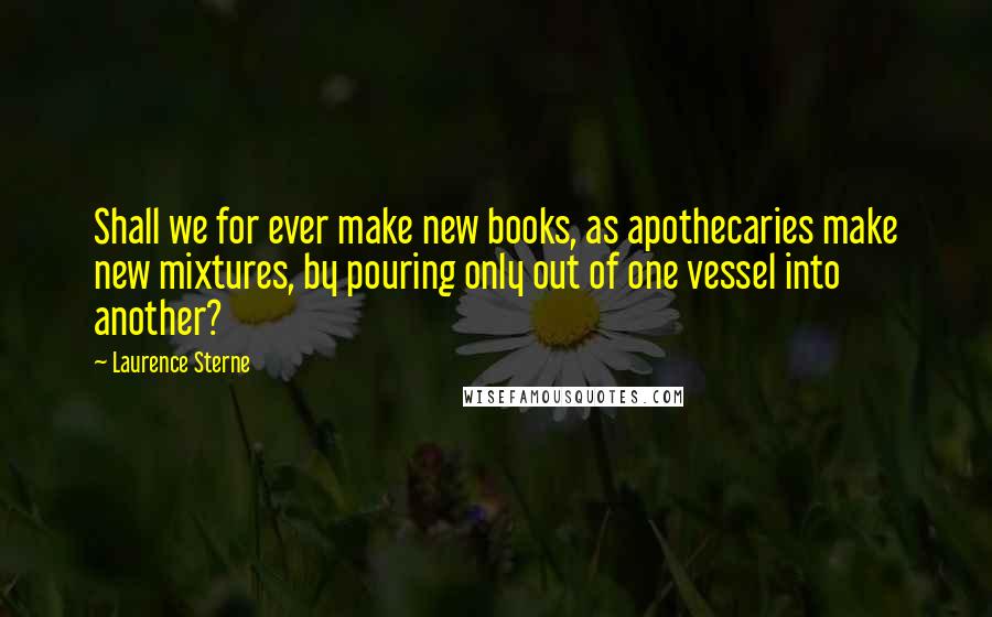 Laurence Sterne quotes: Shall we for ever make new books, as apothecaries make new mixtures, by pouring only out of one vessel into another?