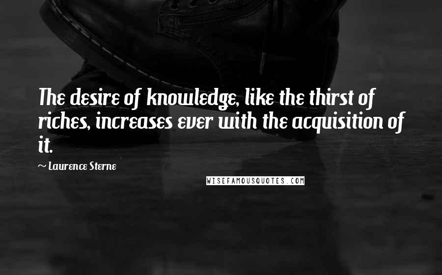 Laurence Sterne quotes: The desire of knowledge, like the thirst of riches, increases ever with the acquisition of it. Laurence Sterne quotes: The desire of knowledge, like the thirst of riches, increases ever with the acquisition of it.