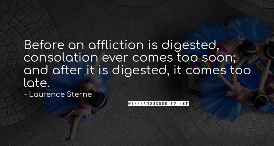 Laurence Sterne quotes: Before an affliction is digested, consolation ever comes too soon; and after it is digested, it comes too late.