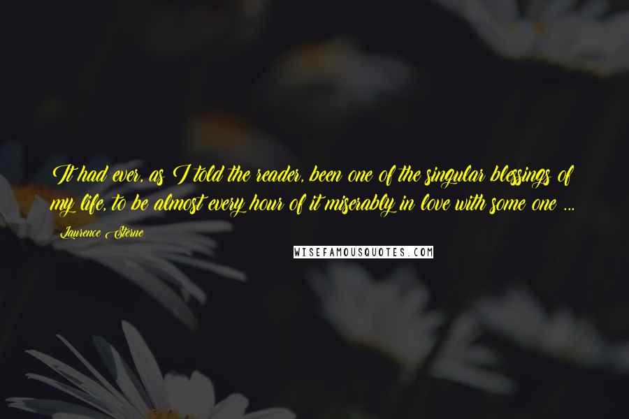 Laurence Sterne quotes: It had ever, as I told the reader, been one of the singular blessings of my life, to be almost every hour of it miserably in love with some one