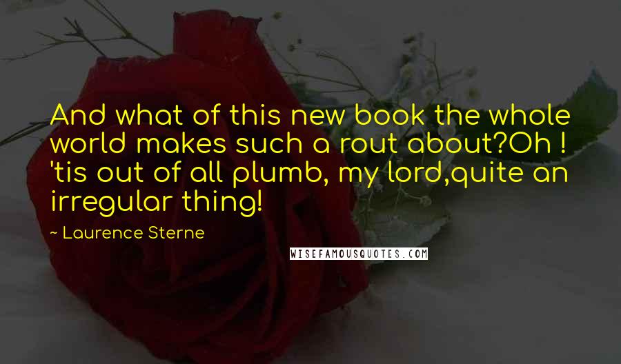 Laurence Sterne quotes: And what of this new book the whole world makes such a rout about?Oh ! 'tis out of all plumb, my lord,quite an irregular thing!