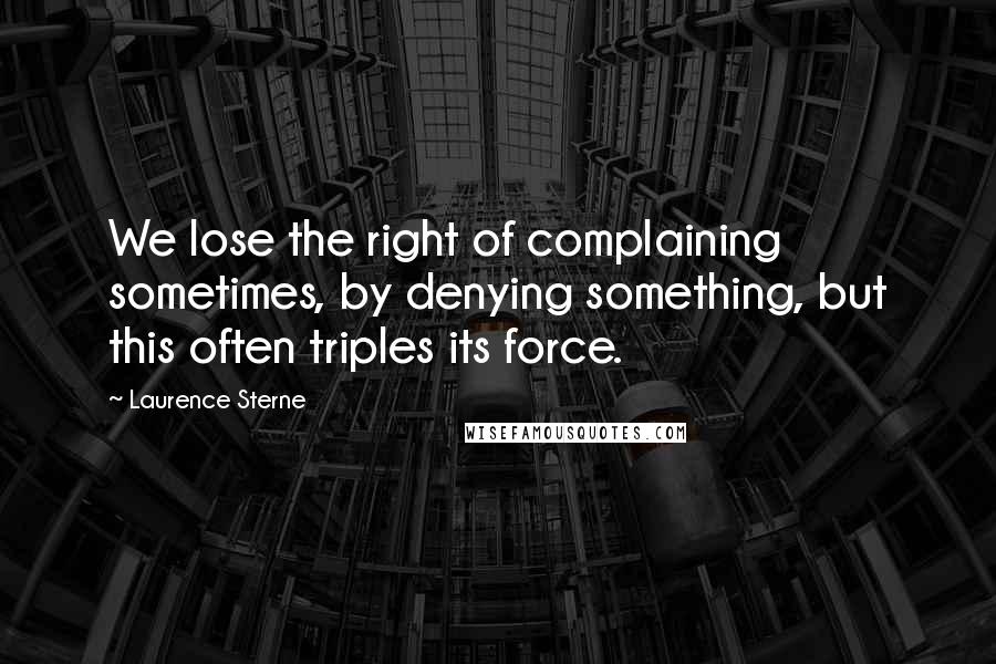 Laurence Sterne quotes: We lose the right of complaining sometimes, by denying something, but this often triples its force. Laurence Sterne quotes: We lose the right of complaining sometimes, by denying something, but this often triples its force.