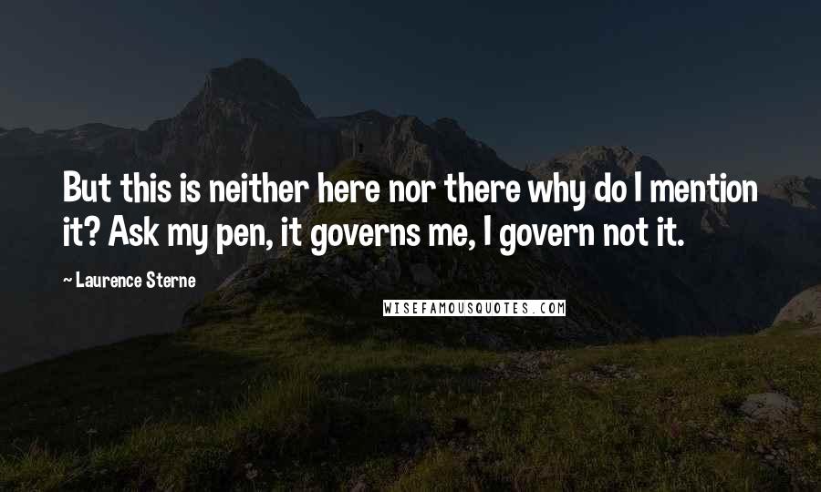 Laurence Sterne quotes: But this is neither here nor there why do I mention it? Ask my pen, it governs me, I govern not it. Laurence Sterne quotes: But this is neither here nor there why do I mention it? Ask my pen, it governs me, I govern not it.