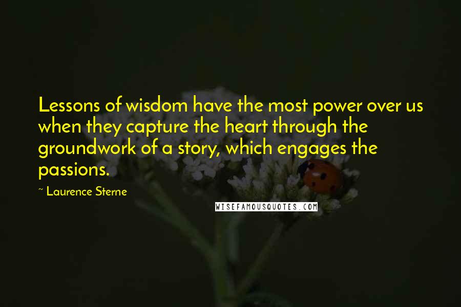 Laurence Sterne quotes: Lessons of wisdom have the most power over us when they capture the heart through the groundwork of a story, which engages the passions. Laurence Sterne quotes: Lessons of wisdom have the most power over us when they capture the heart through the groundwork of a story, which engages the passions.
