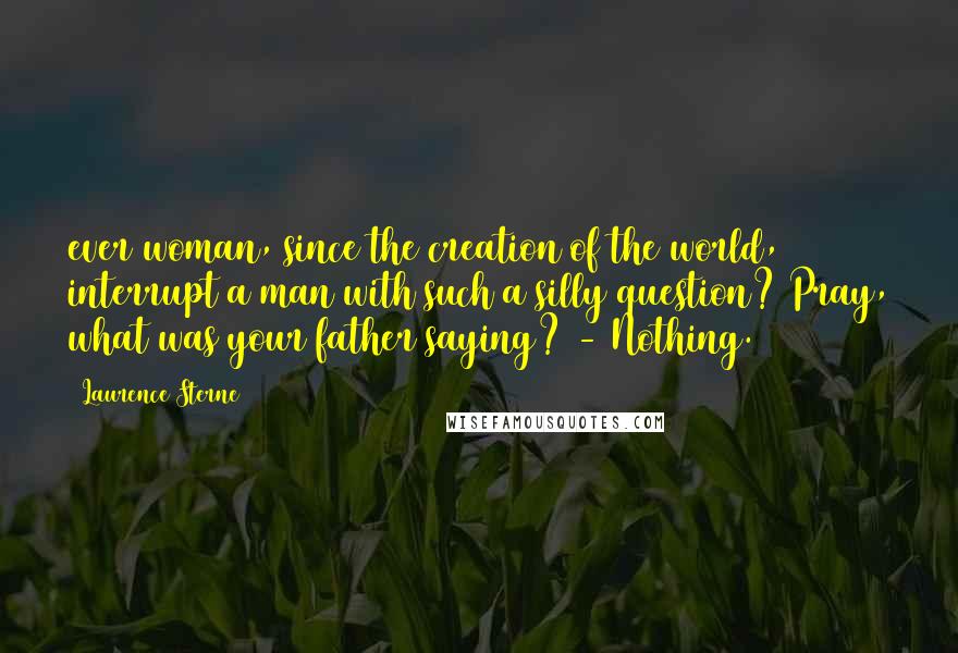 Laurence Sterne quotes: ever woman, since the creation of the world, interrupt a man with such a silly question? Pray, what was your father saying? - Nothing.