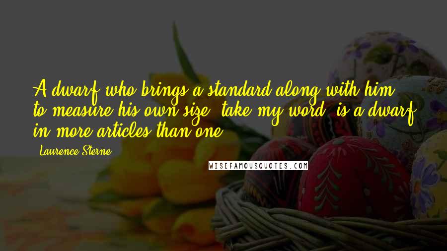 Laurence Sterne quotes: A dwarf who brings a standard along with him to measure his own size, take my word, is a dwarf in more articles than one.