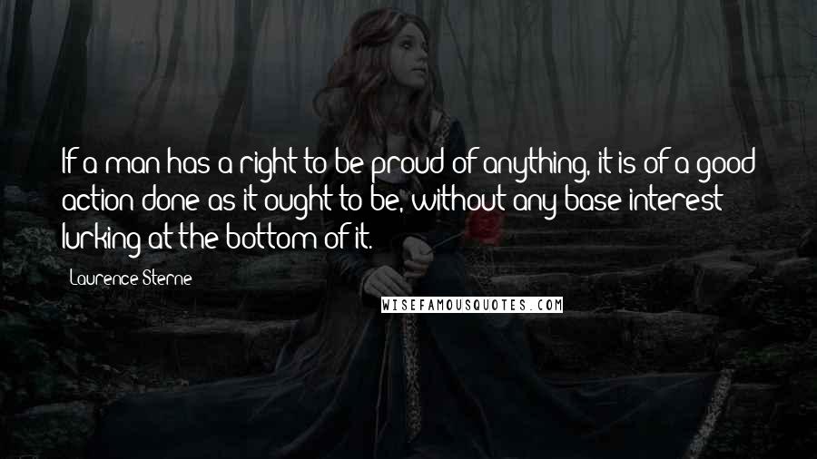 Laurence Sterne quotes: If a man has a right to be proud of anything, it is of a good action done as it ought to be, without any base interest lurking at the