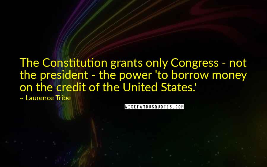 Laurence Tribe quotes: The Constitution grants only Congress - not the president - the power 'to borrow money on the credit of the United States.'