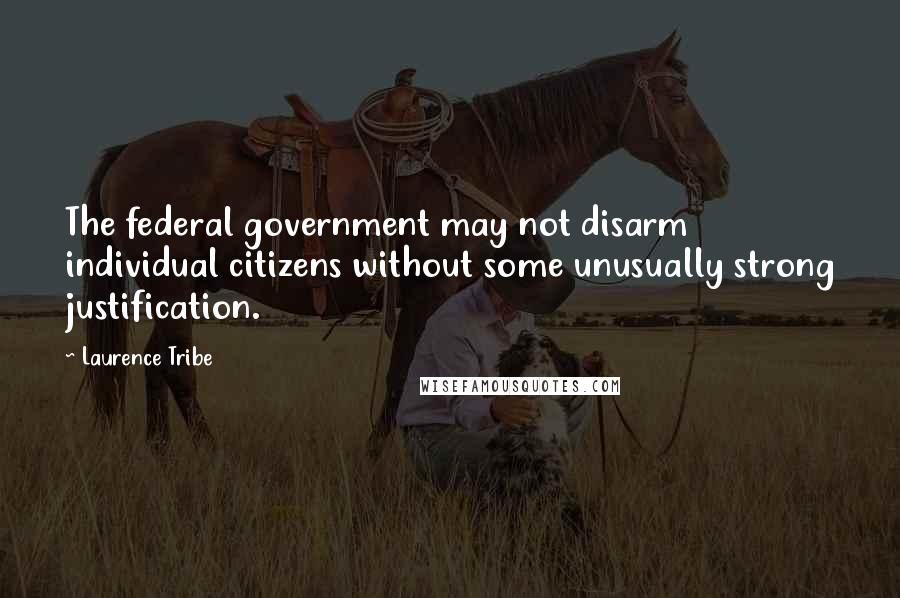 Laurence Tribe quotes: The federal government may not disarm individual citizens without some unusually strong justification.