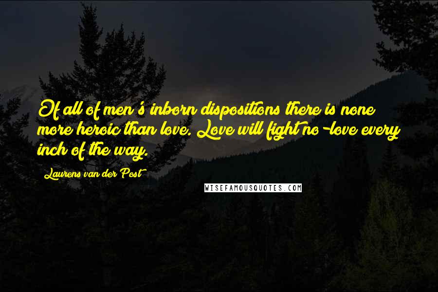 Laurens Van Der Post quotes: Of all of men's inborn dispositions there is none more heroic than love. Love will fight no-love every inch of the way.