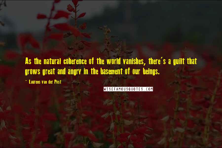 Laurens Van Der Post quotes: As the natural coherence of the world vanishes, there's a guilt that grows great and angry in the basement of our beings.