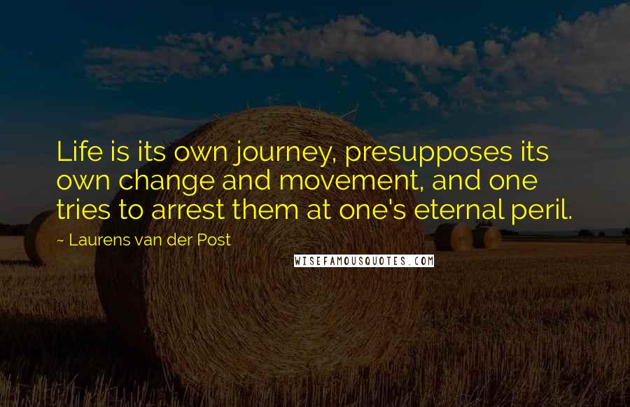 Laurens Van Der Post quotes: Life is its own journey, presupposes its own change and movement, and one tries to arrest them at one's eternal peril.