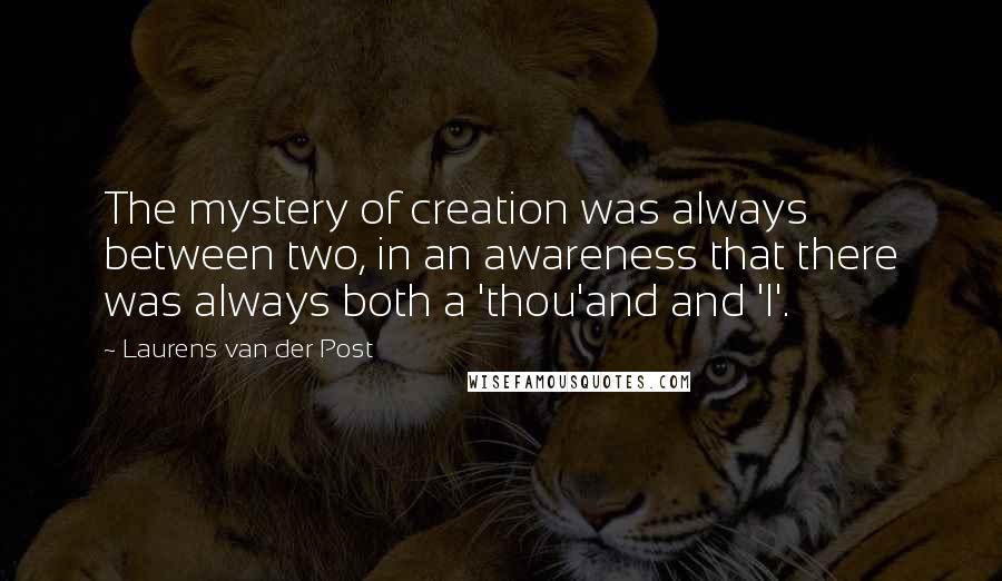 Laurens Van Der Post quotes: The mystery of creation was always between two, in an awareness that there was always both a 'thou'and and 'I'.