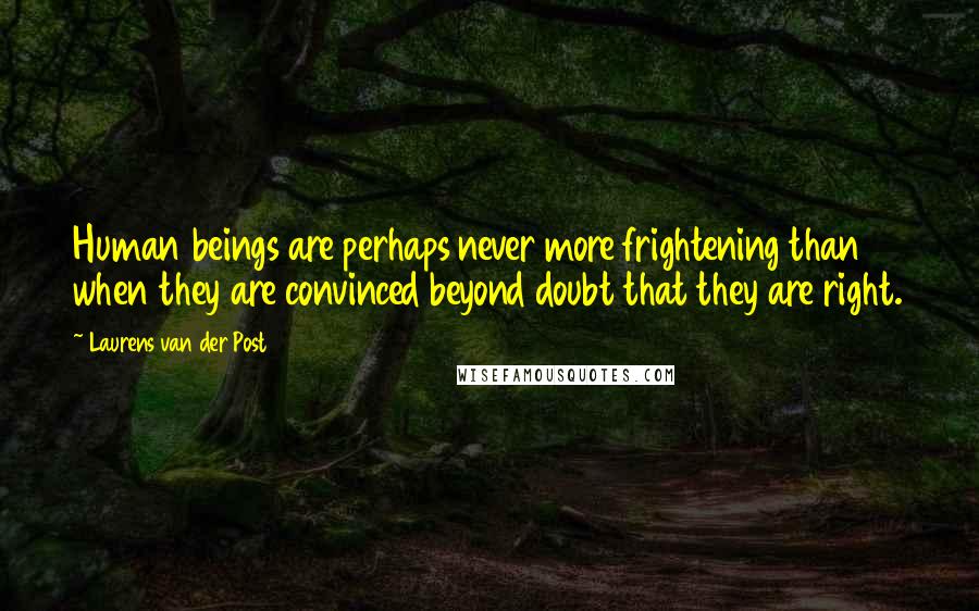 Laurens Van Der Post quotes: Human beings are perhaps never more frightening than when they are convinced beyond doubt that they are right.