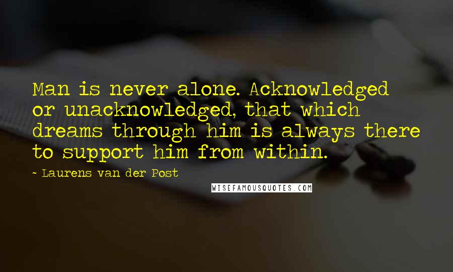 Laurens Van Der Post quotes: Man is never alone. Acknowledged or unacknowledged, that which dreams through him is always there to support him from within.