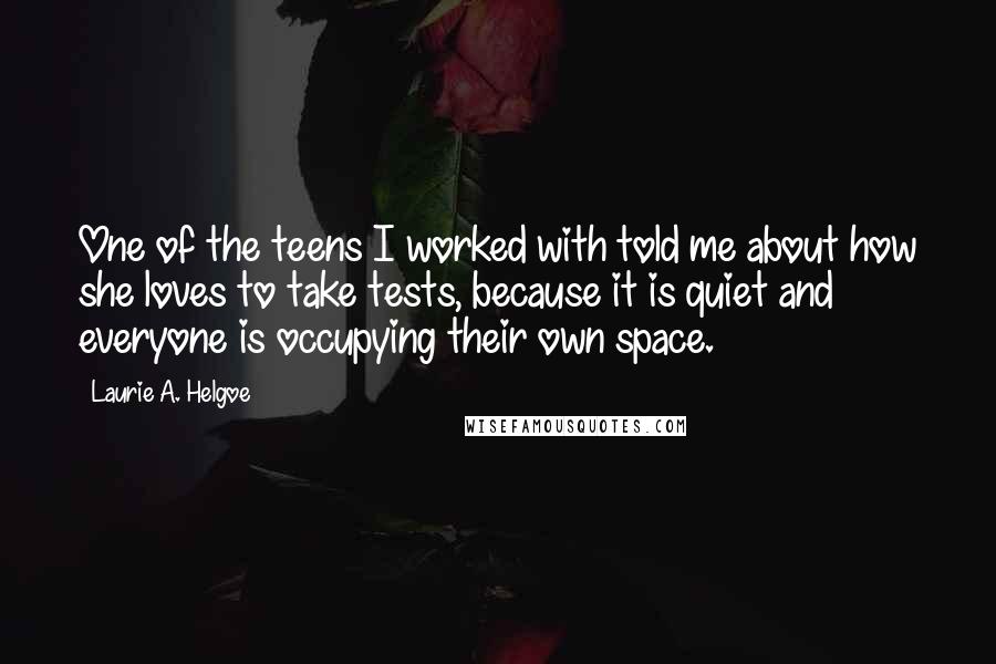 Laurie A. Helgoe quotes: One of the teens I worked with told me about how she loves to take tests, because it is quiet and everyone is occupying their own space.