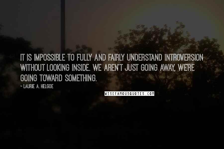 Laurie A. Helgoe quotes: It is impossible to fully and fairly understand introversion without looking inside. We aren't just going away, we're going toward something.