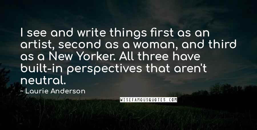 Laurie Anderson quotes: I see and write things first as an artist, second as a woman, and third as a New Yorker. All three have built-in perspectives that aren't neutral. Laurie Anderson quotes: I see and write things first as an artist, second as a woman, and third as a New Yorker. All three have built-in perspectives that aren't neutral.