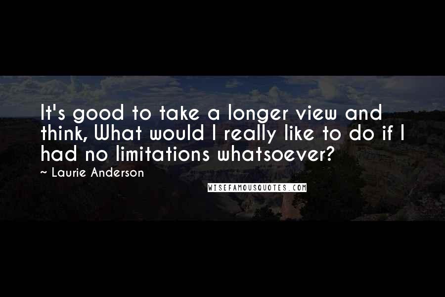 Laurie Anderson quotes: It's good to take a longer view and think, What would I really like to do if I had no limitations whatsoever? Laurie Anderson quotes: It's good to take a longer view and think, What would I really like to do if I had no limitations whatsoever?