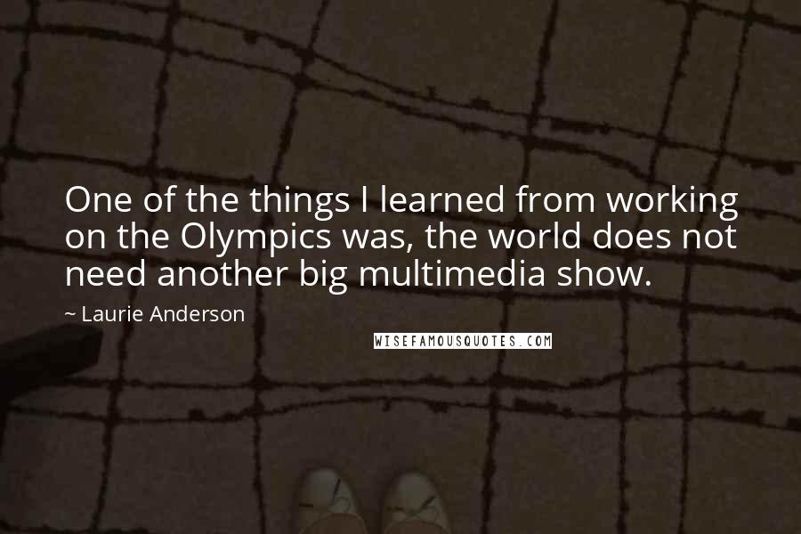 Laurie Anderson quotes: One of the things I learned from working on the Olympics was, the world does not need another big multimedia show. Laurie Anderson quotes: One of the things I learned from working on the Olympics was, the world does not need another big multimedia show.