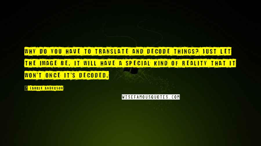Laurie Anderson quotes: Why do you have to translate and decode things? Just let the image be. It will have a special kind of reality that it won't once it's decoded. Laurie Anderson quotes: Why do you have to translate and decode things? Just let the image be. It will have a special kind of reality that it won't once it's decoded.