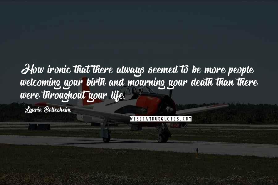 Laurie Bellesheim quotes: How ironic that there always seemed to be more people welcoming your birth and mourning your death than there were throughout your life. Laurie Bellesheim quotes: How ironic that there always seemed to be more people welcoming your birth and mourning your death than there were throughout your life.