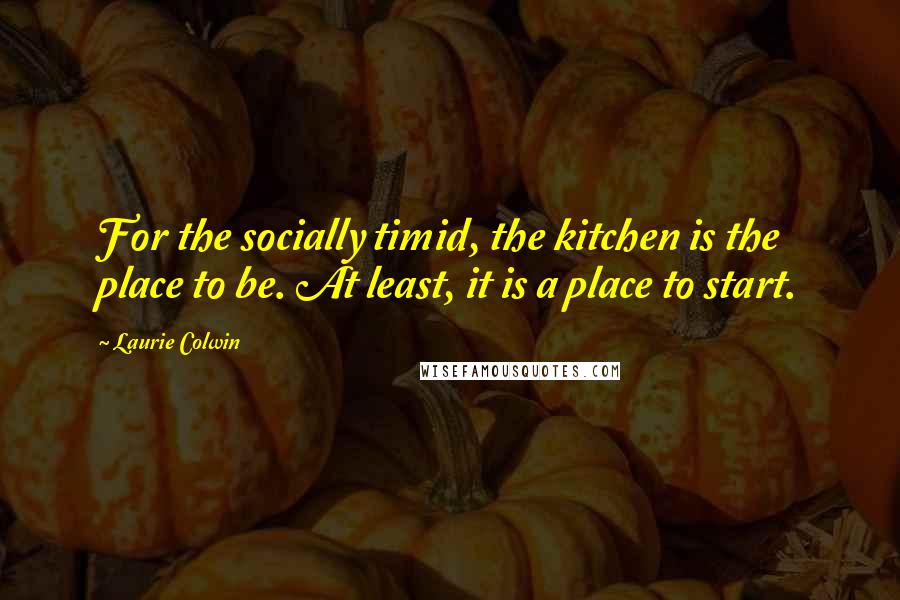 Laurie Colwin quotes: For the socially timid, the kitchen is the place to be. At least, it is a place to start.