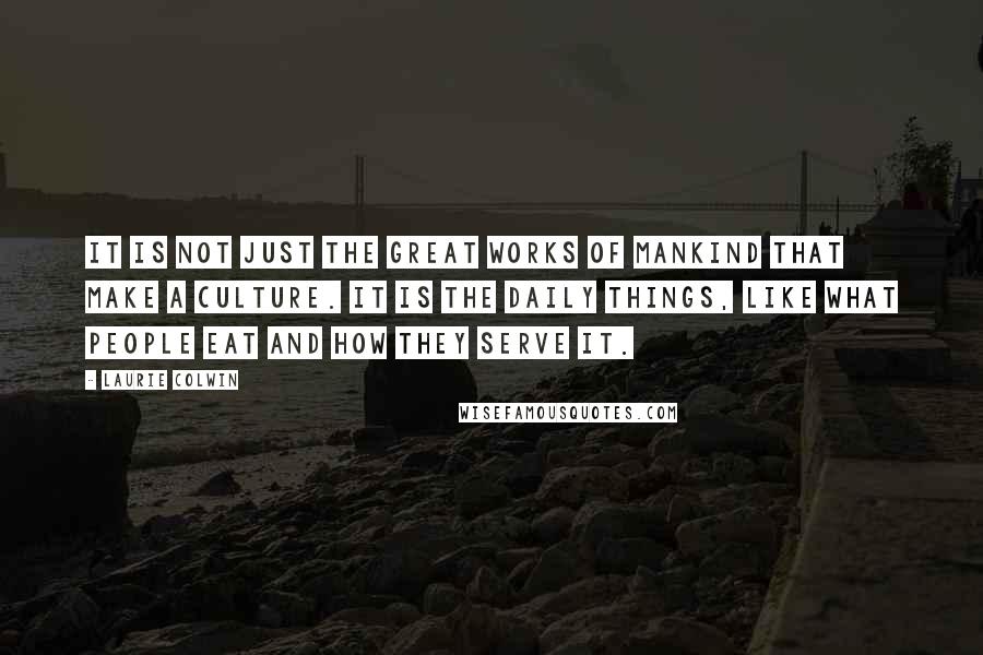 Laurie Colwin quotes: It is not just the Great Works of mankind that make a culture. It is the daily things, like what people eat and how they serve it.