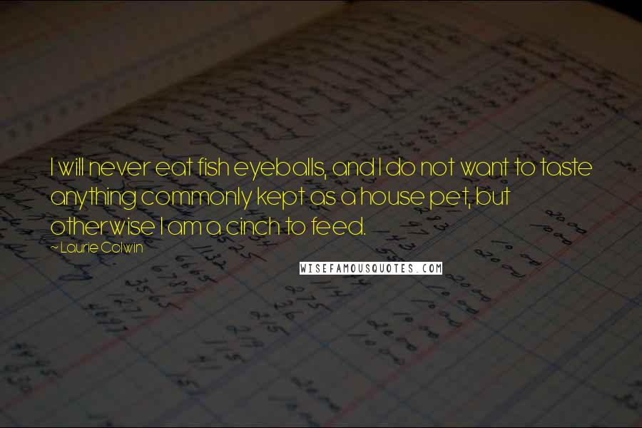Laurie Colwin quotes: I will never eat fish eyeballs, and I do not want to taste anything commonly kept as a house pet, but otherwise I am a cinch to feed.