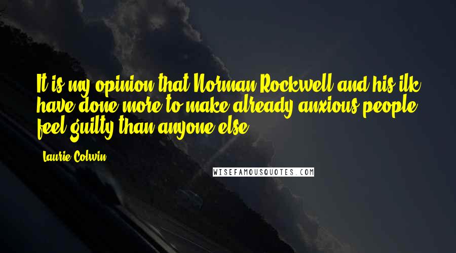 Laurie Colwin quotes: It is my opinion that Norman Rockwell and his ilk have done more to make already anxious people feel guilty than anyone else. Laurie Colwin quotes: It is my opinion that Norman Rockwell and his ilk have done more to make already anxious people feel guilty than anyone else.