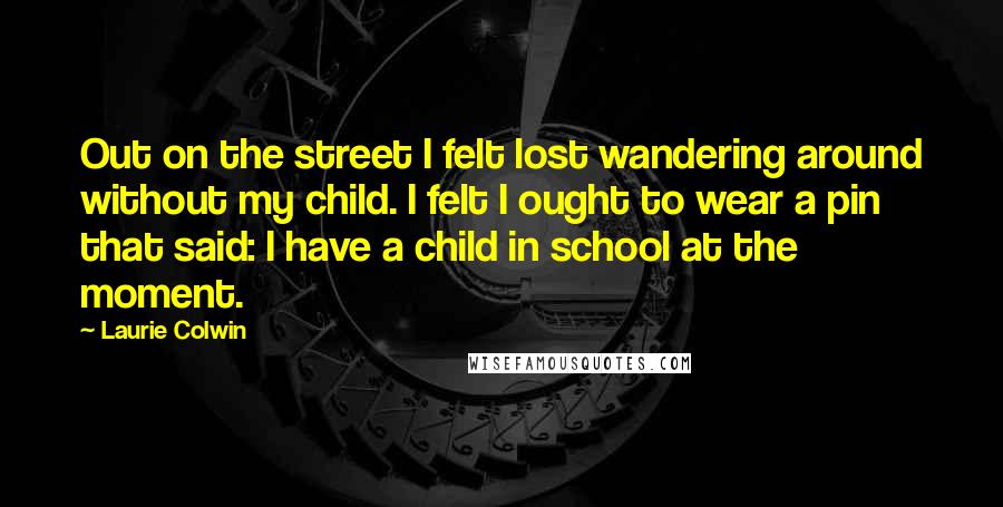 Laurie Colwin quotes: Out on the street I felt lost wandering around without my child. I felt I ought to wear a pin that said: I have a child in school at the Laurie Colwin quotes: Out on the street I felt lost wandering around without my child. I felt I ought to wear a pin that said: I have a child in school at the