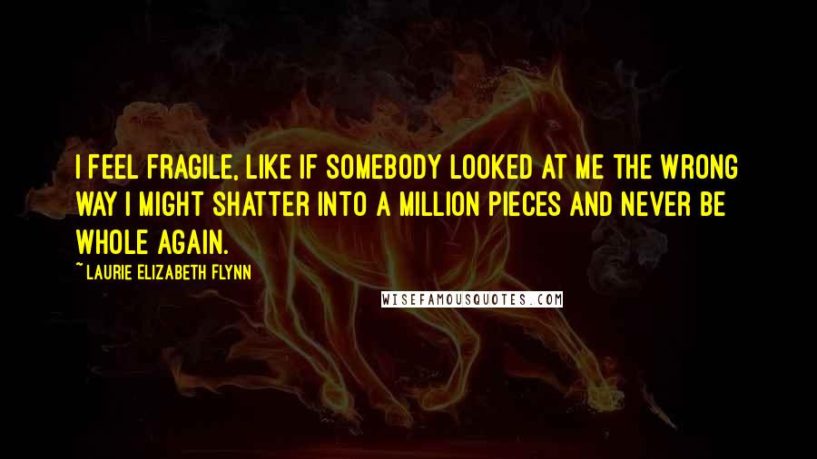 Laurie Elizabeth Flynn quotes: I feel fragile, like if somebody looked at me the wrong way I might shatter into a million pieces and never be whole again.