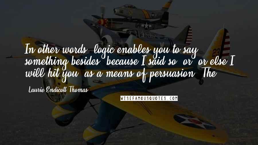 Laurie Endicott Thomas quotes: In other words, logic enables you to say something besides "because I said so" or "or else I will hit you" as a means of persuasion. The Laurie Endicott Thomas quotes: In other words, logic enables you to say something besides "because I said so" or "or else I will hit you" as a means of persuasion. The