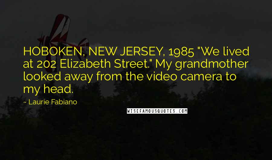 Laurie Fabiano quotes: HOBOKEN, NEW JERSEY, 1985 "We lived at 202 Elizabeth Street." My grandmother looked away from the video camera to my head. Laurie Fabiano quotes: HOBOKEN, NEW JERSEY, 1985 "We lived at 202 Elizabeth Street." My grandmother looked away from the video camera to my head.