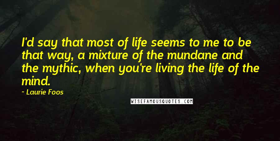 Laurie Foos quotes: I'd say that most of life seems to me to be that way, a mixture of the mundane and the mythic, when you're living the life of the mind.